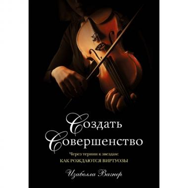 Создать совершенство. Через тернии к звездам: как рождаются виртуозы