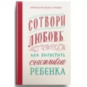 Сотвори любовь. Как вырастить счастливого ребенка